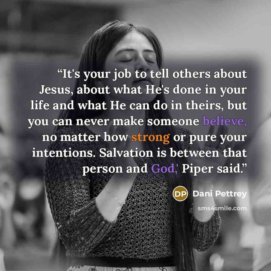 “It's your job to tell others about Jesus, about what He's done in your life and what He can do in theirs, but you can never make someone believe, no matter how strong or pure your intentions. Salvation is between that person and God,' Piper said.” quote by Dani Pettrey