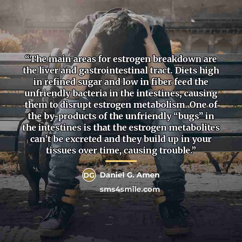 “The main areas for estrogen breakdown are the liver and gastrointestinal tract. Diets high in refined sugar and low in fiber feed the unfriendly bacteria in the intestines, causing them to disrupt estrogen metabolism. One of the by-products of the unfriendly “bugs” in the intestines is that the…” quote by Daniel G. Amen