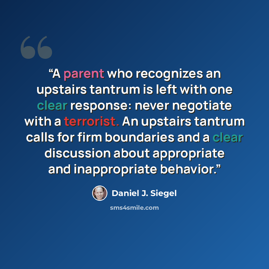 “A parent who recognizes an upstairs tantrum is left with one clear response: never negotiate with a terrorist. An upstairs tantrum calls for firm boundaries and a clear discussion about appropriate and inappropriate behavior.” quote by Daniel J. Siegel