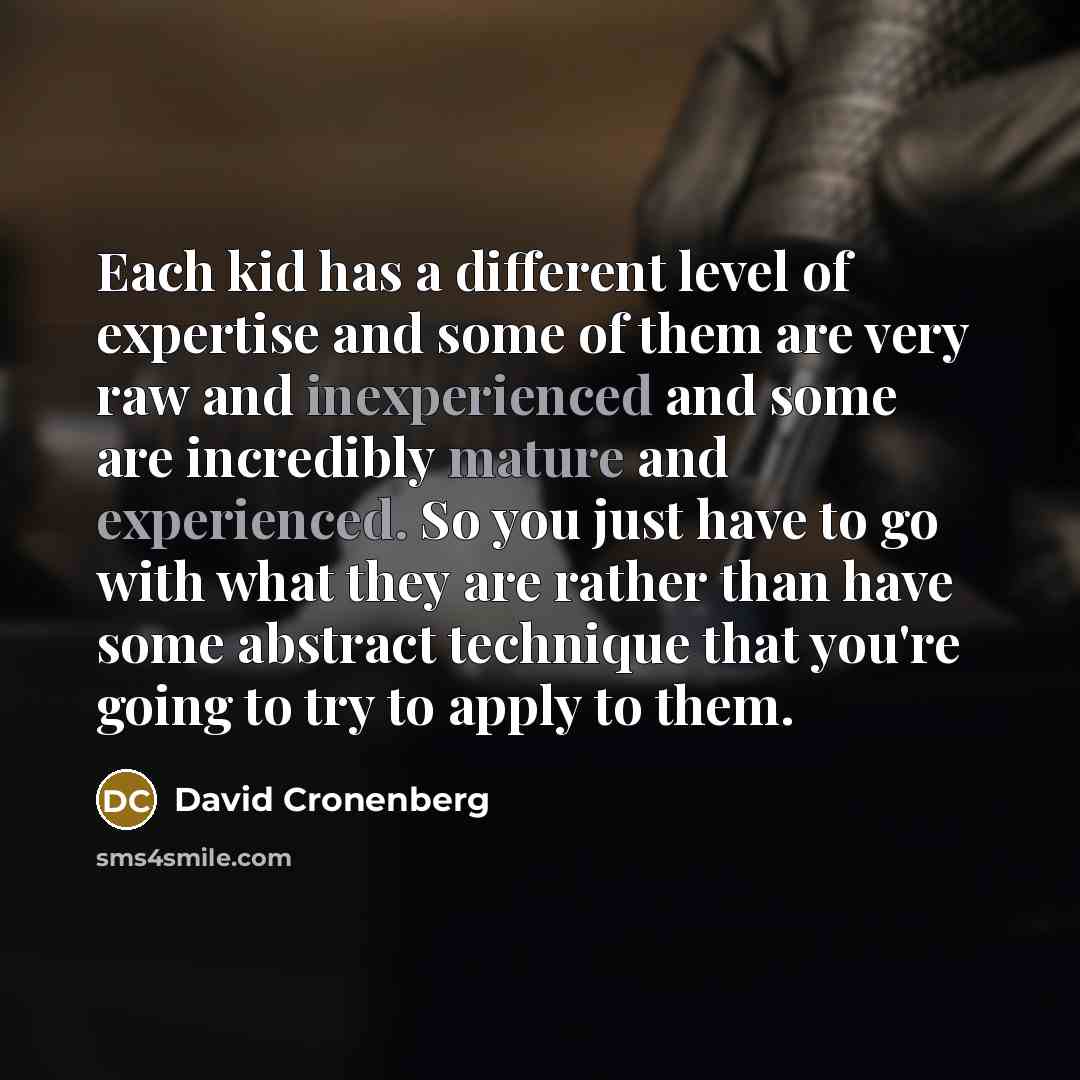 “Each kid has a different level of expertise and some of them are very raw and inexperienced and some are incredibly mature and experienced. So you just have to go with what they are rather than have some abstract technique that you're going to try to apply to them.” quote by David Cronenberg