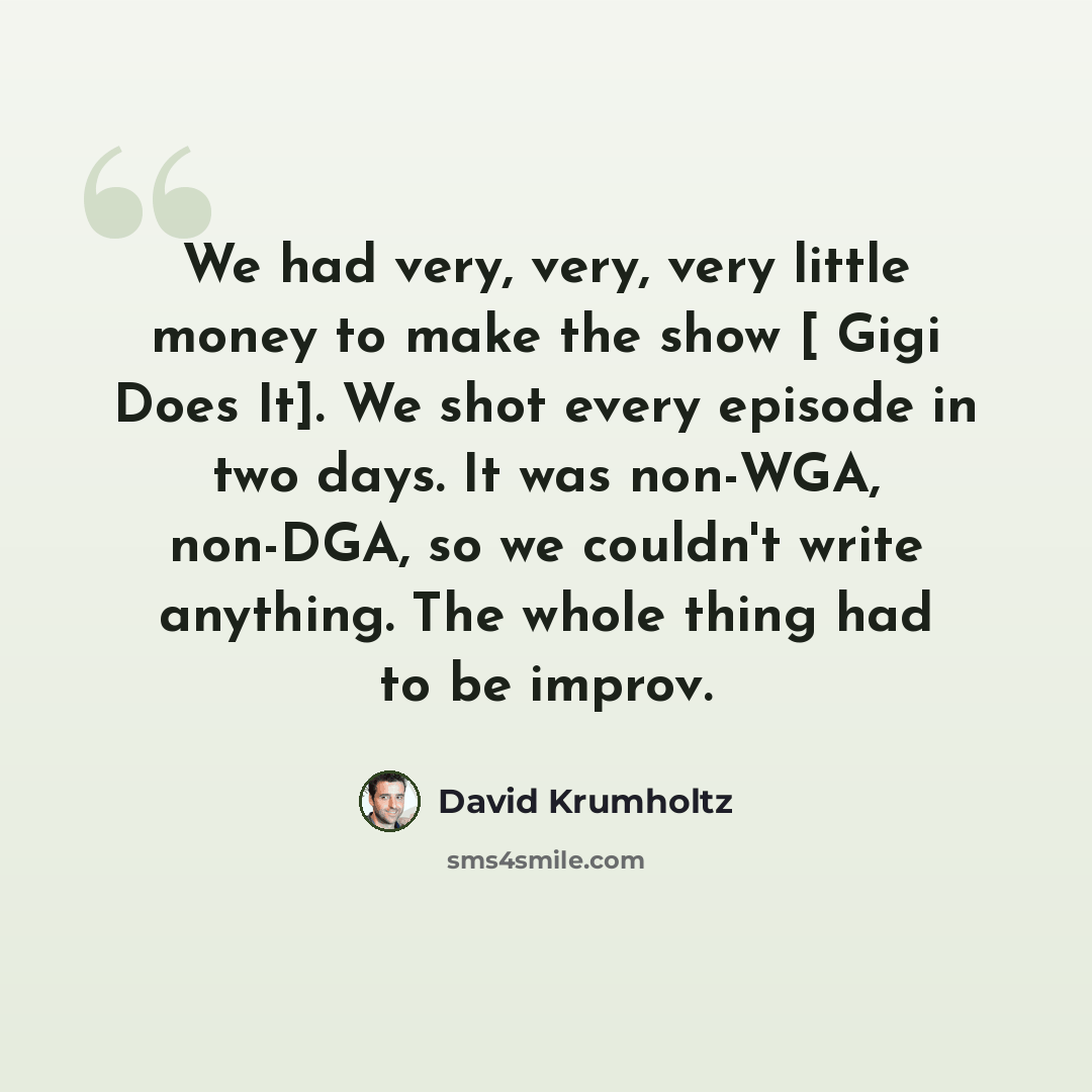 “We had very, very, very little money to make the show [ Gigi Does It]. We shot every episode in two days. It was non-WGA, non-DGA, so we couldn't write anything. The whole thing had to be improv.” quote by David Krumholtz