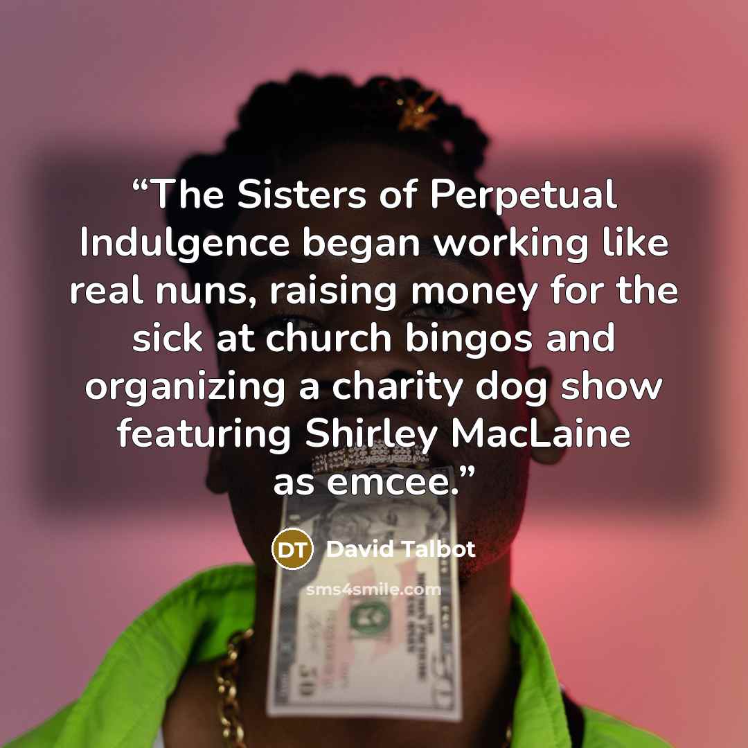 “The Sisters of Perpetual Indulgence began working like real nuns, raising money for the sick at church bingos and organizing a charity dog show featuring Shirley MacLaine as emcee.” quote by David Talbot