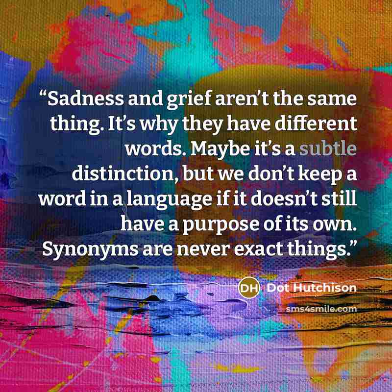 “Sadness and grief aren’t the same thing. It’s why they have different words. Maybe it’s a subtle distinction, but we don’t keep a word in a language if it doesn’t still have a purpose of its own. Synonyms are never exact things.” quote by Dot Hutchison