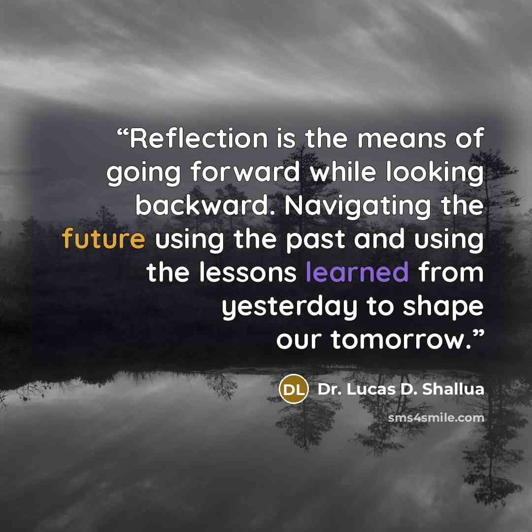 “Reflection is the means of going forward while looking backward. Navigating the future using the past and using the lessons learned from yesterday to shape our tomorrow.” quote by Dr. Lucas D. Shallua