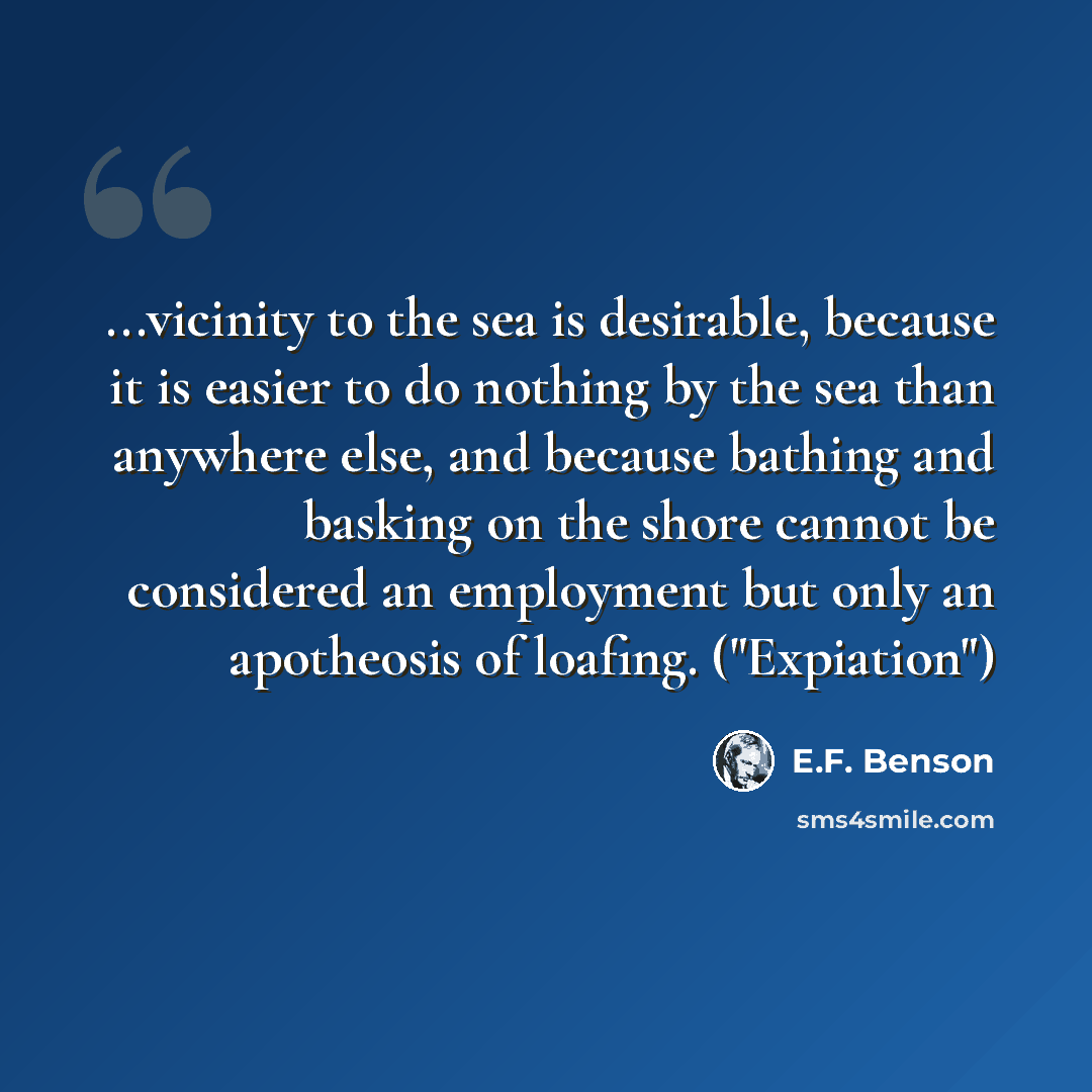 “...vicinity to the sea is desirable, because it is easier to do nothing by the sea than anywhere else, and because bathing and basking on the shore cannot be considered an employment but only an apotheosis of loafing. ("Expiation")” quote by E.F. Benson
