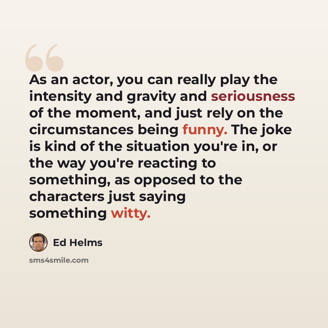 “As an actor, you can really play the intensity and gravity and seriousness of the moment, and just rely on the circumstances being funny. The joke is kind of the situation you're in, or the way you're reacting to something, as opposed to the characters just saying something witty.” quote by Ed Helms