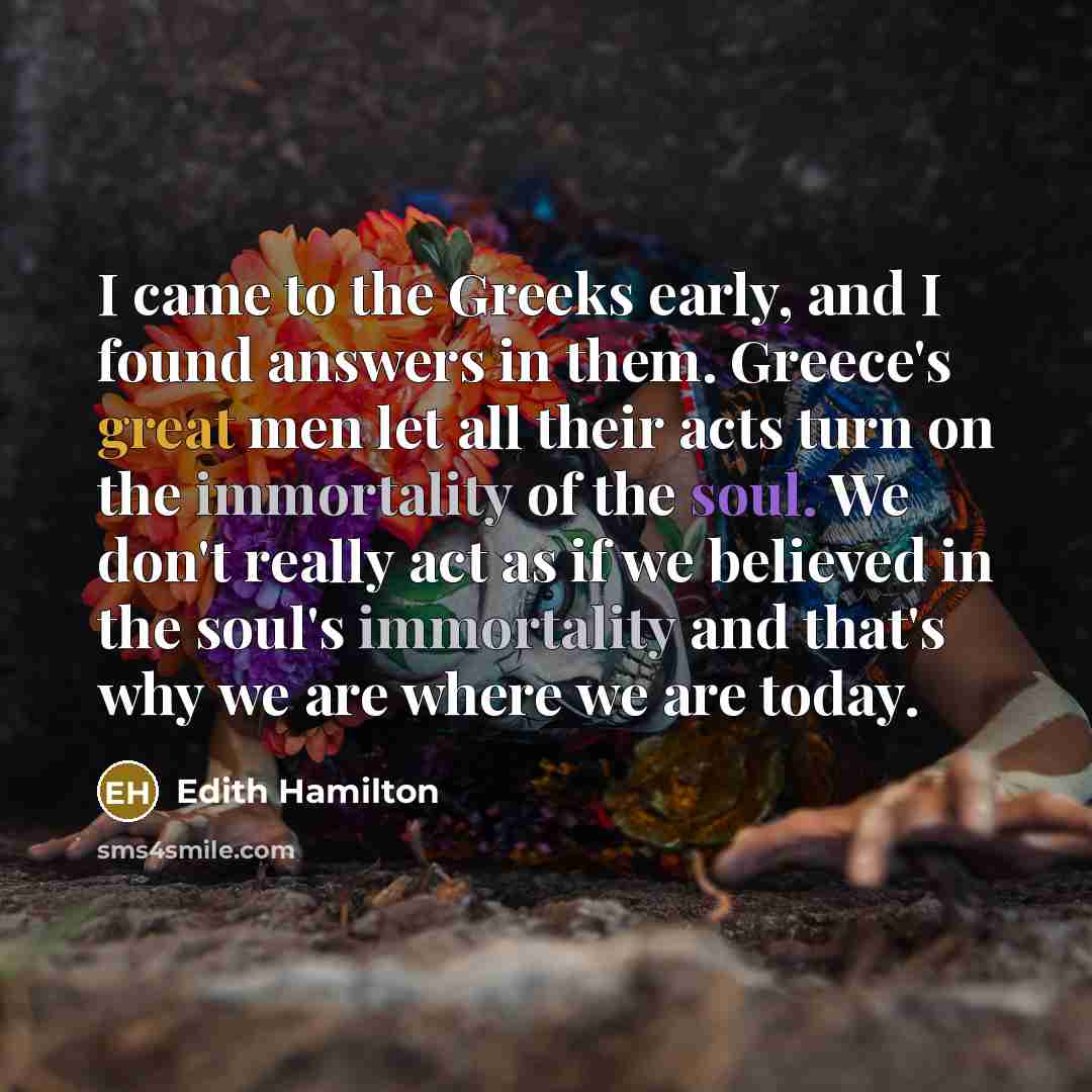 “I came to the Greeks early, and I found answers in them. Greece's great men let all their acts turn on the immortality of the soul. We don't really act as if we believed in the soul's immortality and that's why we are where we are today.” quote by Edith Hamilton