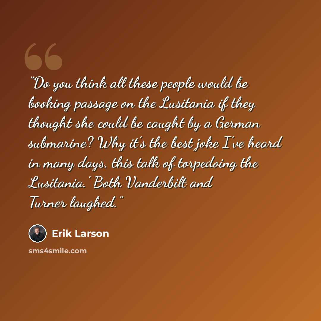 “Do you think all these people would be booking passage on the Lusitania if they thought she could be caught by a German submarine? Why it's the best joke I've heard in many days, this talk of torpedoing the Lusitania.' Both Vanderbilt and Turner laughed.” quote by Erik Larson