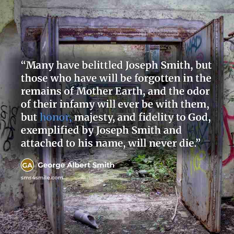 “Many have belittled Joseph Smith, but those who have will be forgotten in the remains of Mother Earth, and the odor of their infamy will ever be with them, but honor, majesty, and fidelity to God, exemplified by Joseph Smith and attached to his name, will never die.” quote by George Albert Smith