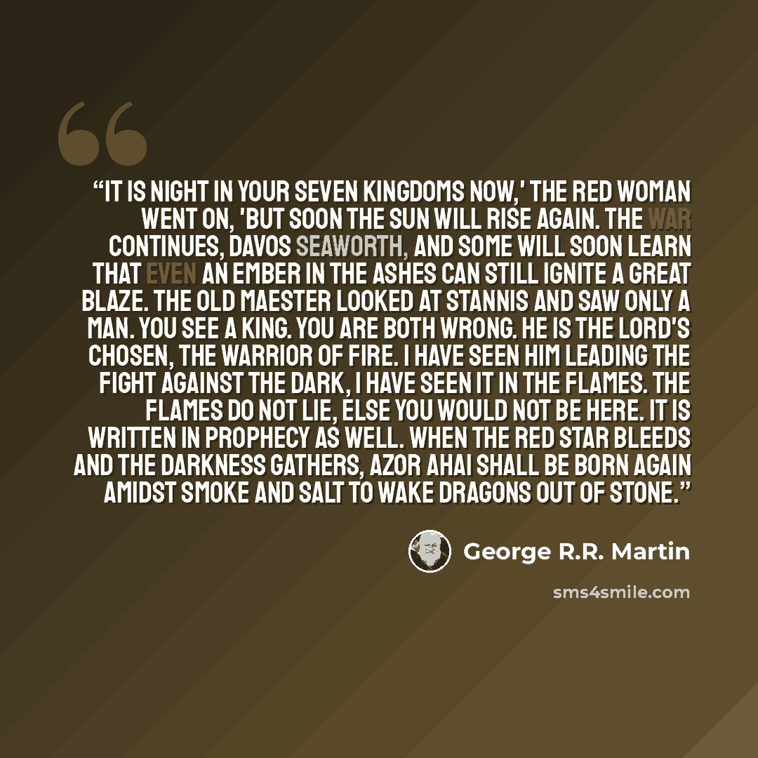 “It is night in your Seven Kingdoms now,' the red woman went on, 'but soon the sun will rise again. The war continues, Davos Seaworth, and some will soon learn that even an ember in the ashes can still ignite a great blaze. The old maester looked at Stannis and saw only a man. You see a king. You…” quote by George R.R. Martin