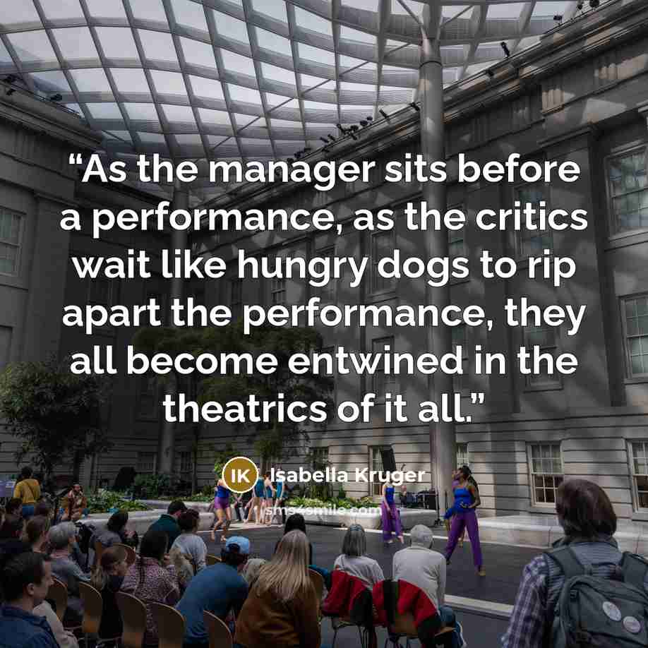 “As the manager sits before a performance, as the critics wait like hungry dogs to rip apart the performance, they all become entwined in the theatrics of it all.” quote by Isabella Kruger