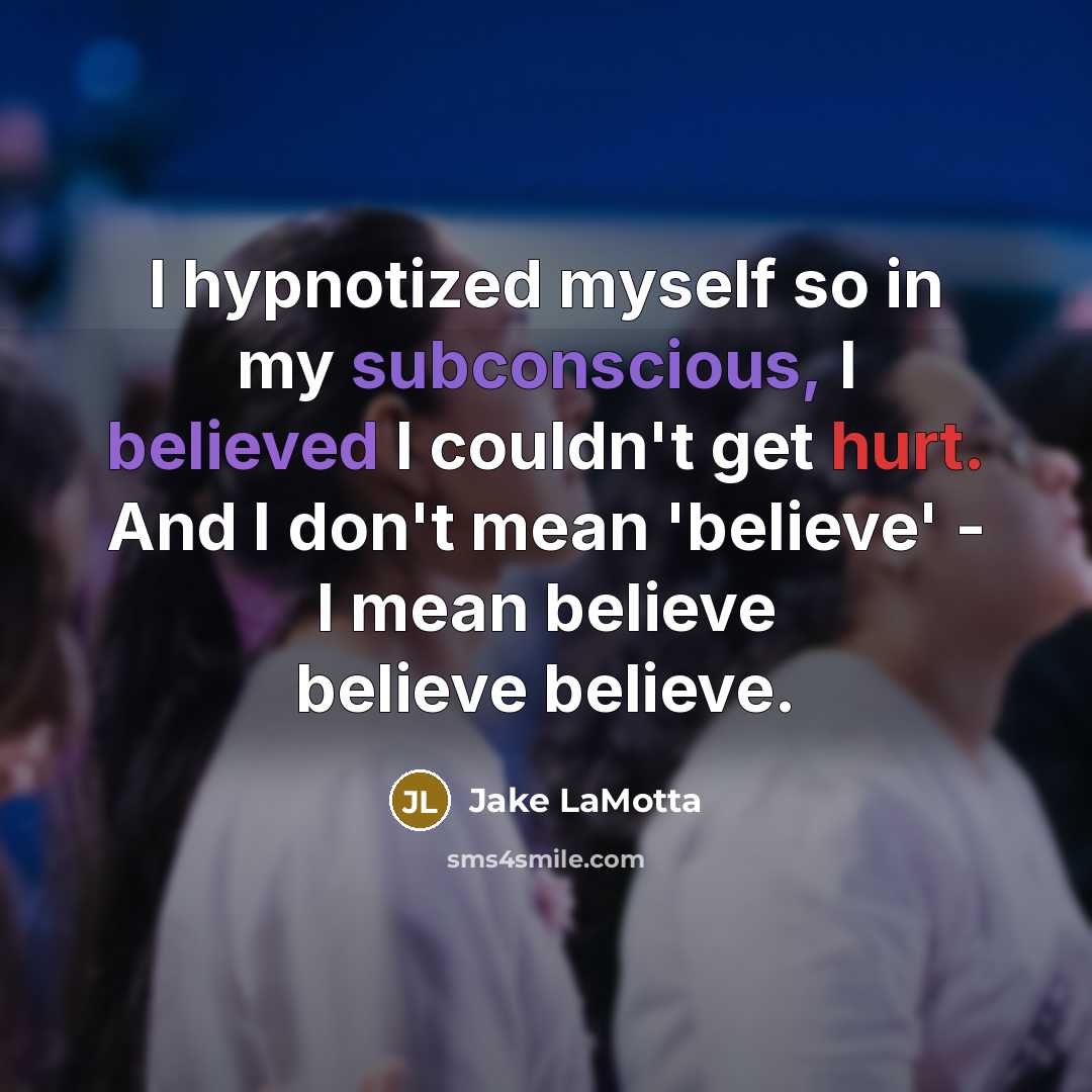 “I hypnotized myself so in my subconscious, I believed I couldn't get hurt. And I don't mean 'believe' - I mean believe believe believe.” quote by Jake LaMotta