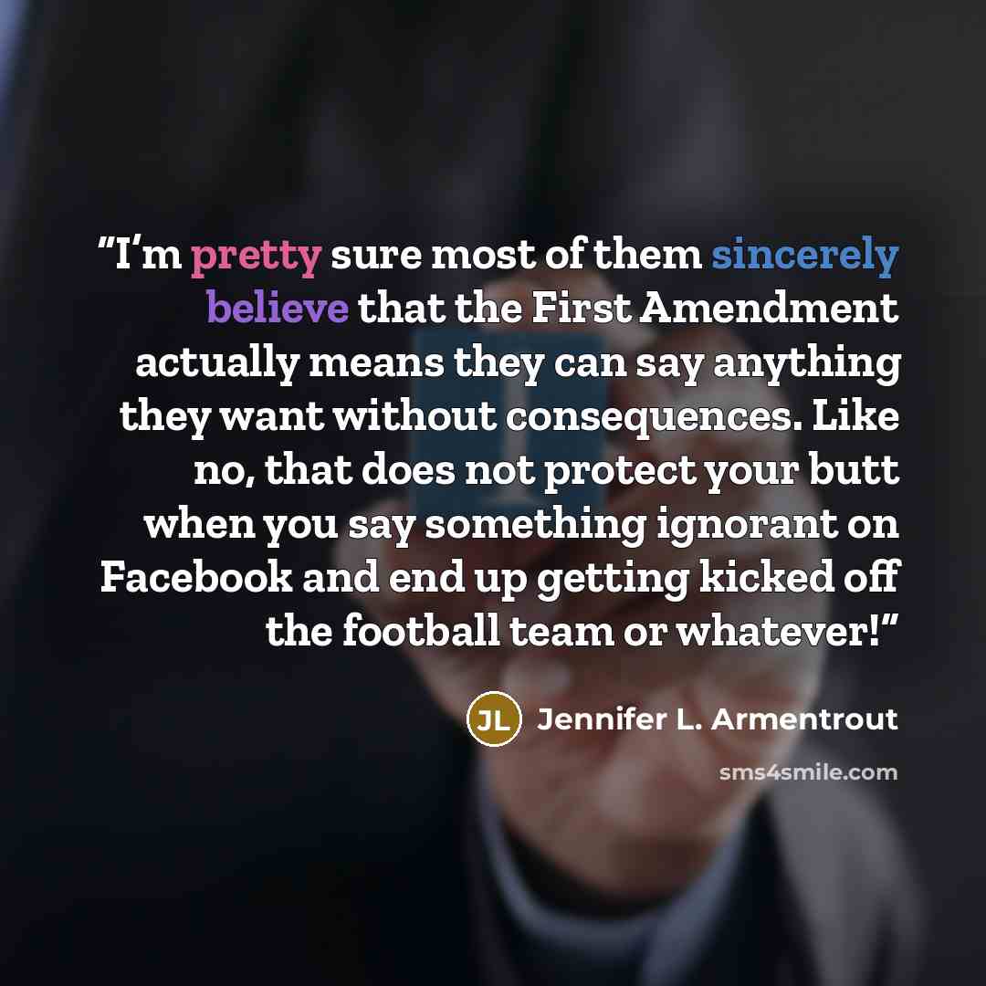 “I’m pretty sure most of them sincerely believe that the First Amendment actually means they can say anything they want without consequences. Like no, that does not protect your butt when you say something ignorant on Facebook and end up getting kicked off the football team or whatever!” quote by Jennifer L. Armentrout