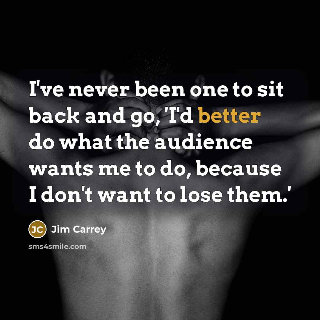 “I've never been one to sit back and go, 'I'd better do what the audience wants me to do, because I don't want to lose them.'” quote by Jim Carrey