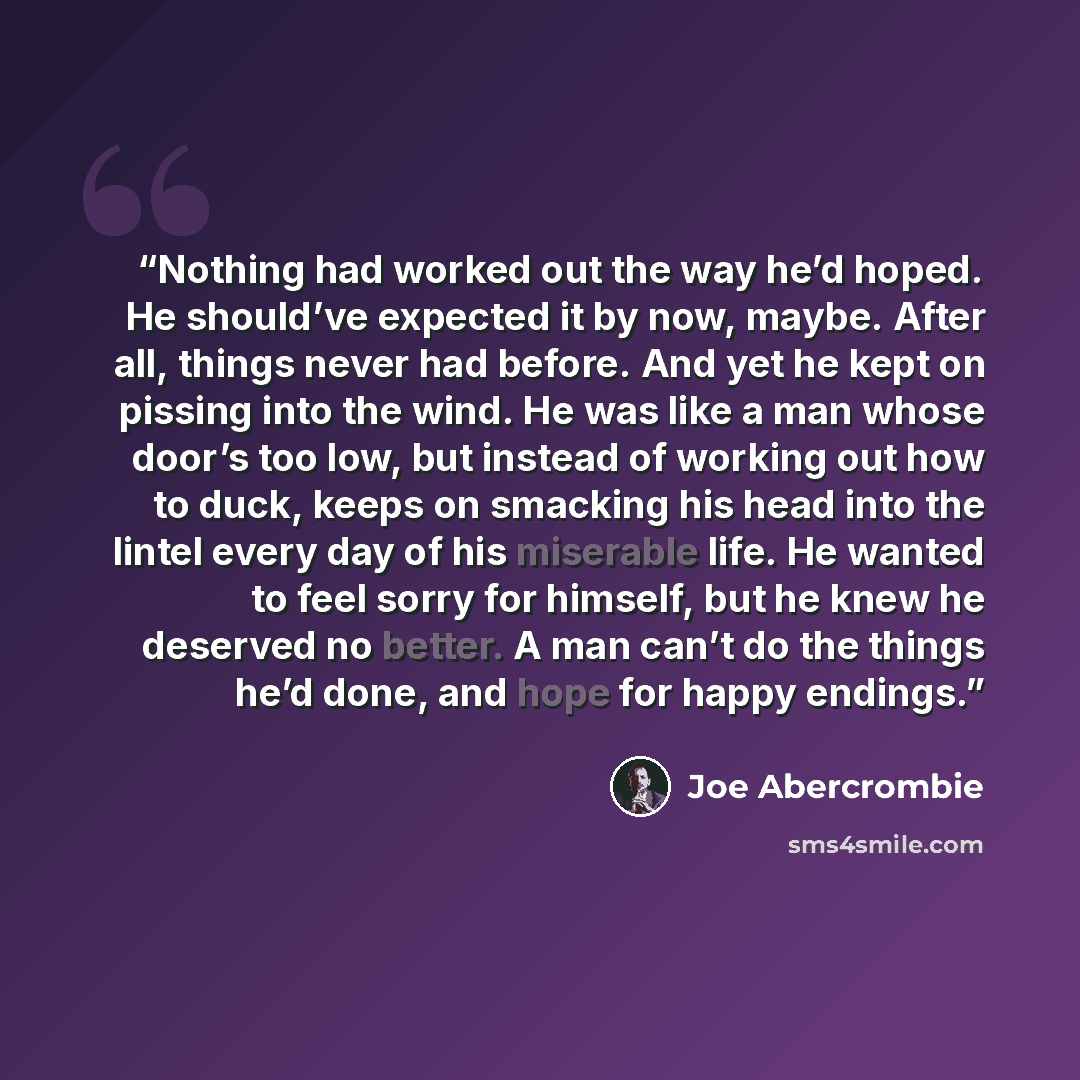 “Nothing had worked out the way he’d hoped. He should’ve expected it by now, maybe. After all, things never had before. And yet he kept on pissing into the wind. He was like a man whose door’s too low, but instead of working out how to duck, keeps on smacking his head into the lintel every day of…” quote by Joe Abercrombie