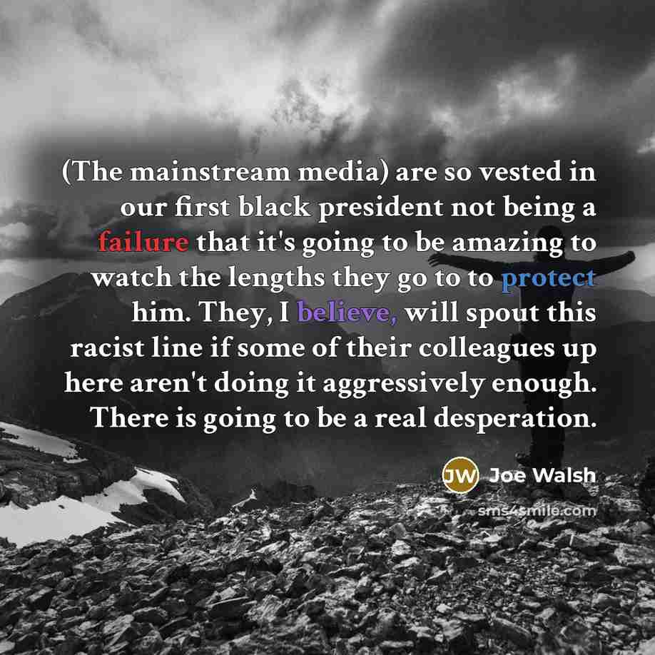 “(The mainstream media) are so vested in our first black president not being a failure that it's going to be amazing to watch the lengths they go to to protect him. They, I believe, will spout this racist line if some of their colleagues up here aren't doing it aggressively enough. There is going…” quote by Joe Walsh