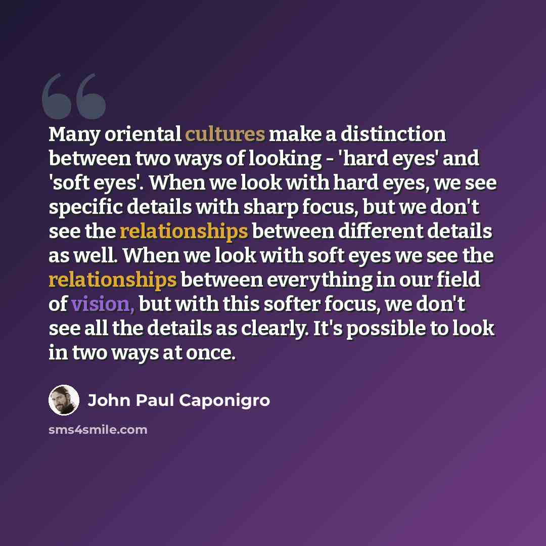 “Many oriental cultures make a distinction between two ways of looking - 'hard eyes' and 'soft eyes'. When we look with hard eyes, we see specific details with sharp focus, but we don't see the relationships between different details as well. When we look with soft eyes we see the relationships…” quote by John Paul Caponigro