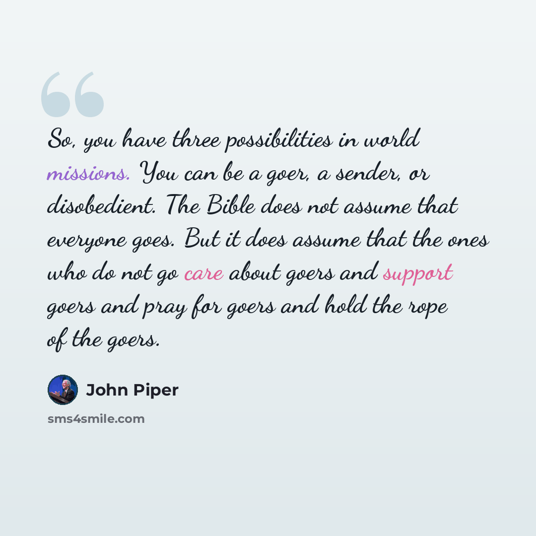 “So, you have three possibilities in world missions. You can be a goer, a sender, or disobedient. The Bible does not assume that everyone goes. But it does assume that the ones who do not go care about goers and support goers and pray for goers and hold the rope of the goers.” quote by John Piper