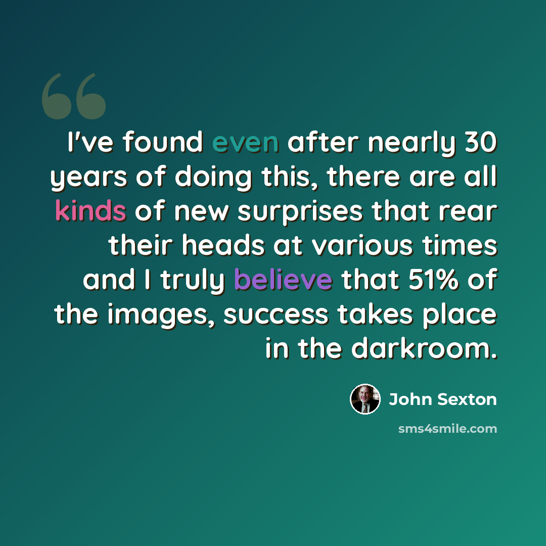 “I've found even after nearly 30 years of doing this, there are all kinds of new surprises that rear their heads at various times and I truly believe that 51% of the images, success takes place in the darkroom.” quote by John Sexton