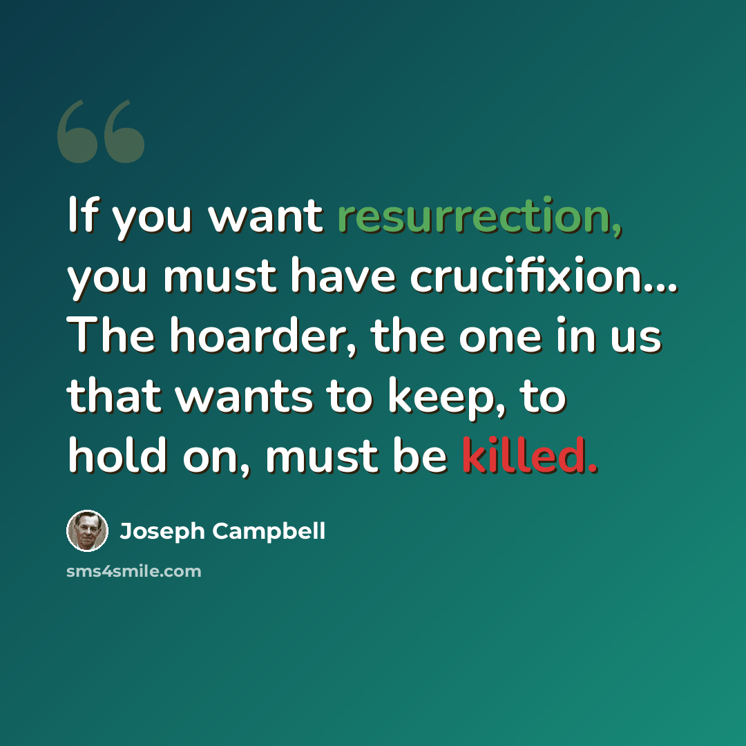 “If you want resurrection, you must have crucifixion... The hoarder, the one in us that wants to keep, to hold on, must be killed.” quote by Joseph Campbell
