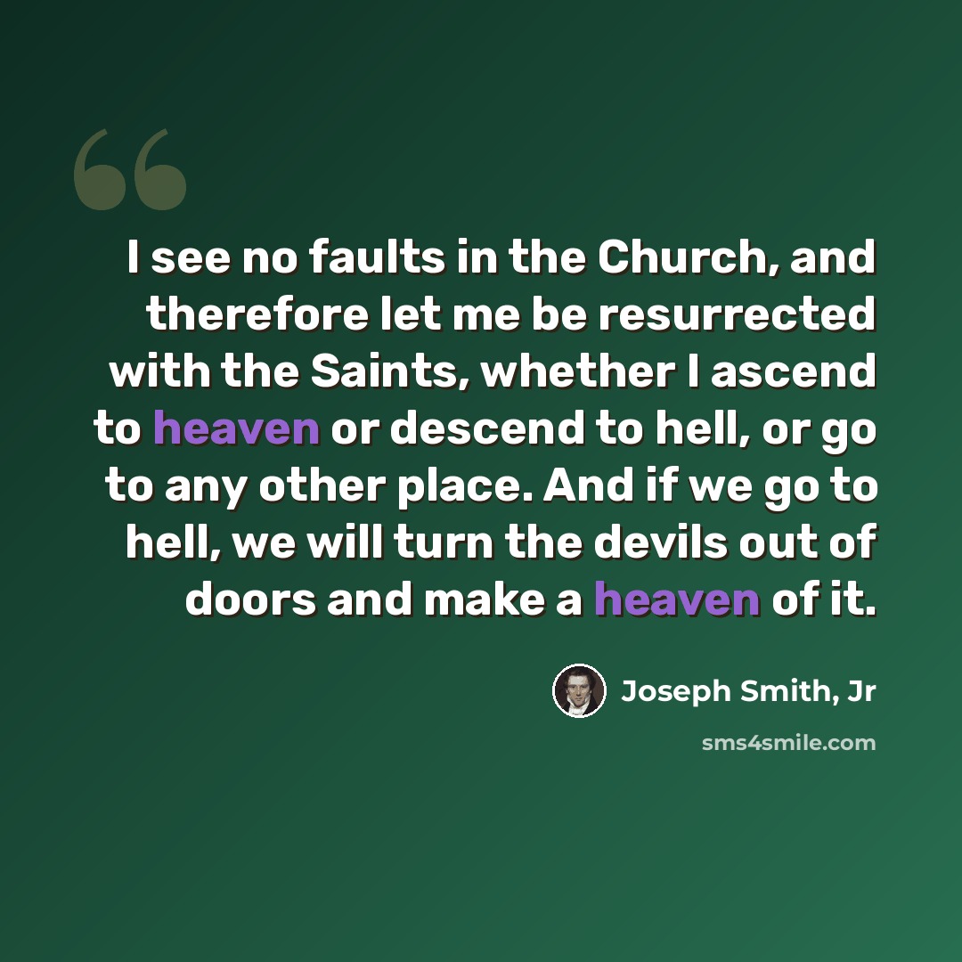 “I see no faults in the Church, and therefore let me be resurrected with the Saints, whether I ascend to heaven or descend to hell, or go to any other place. And if we go to hell, we will turn the devils out of doors and make a heaven of it.” quote by Joseph Smith, Jr