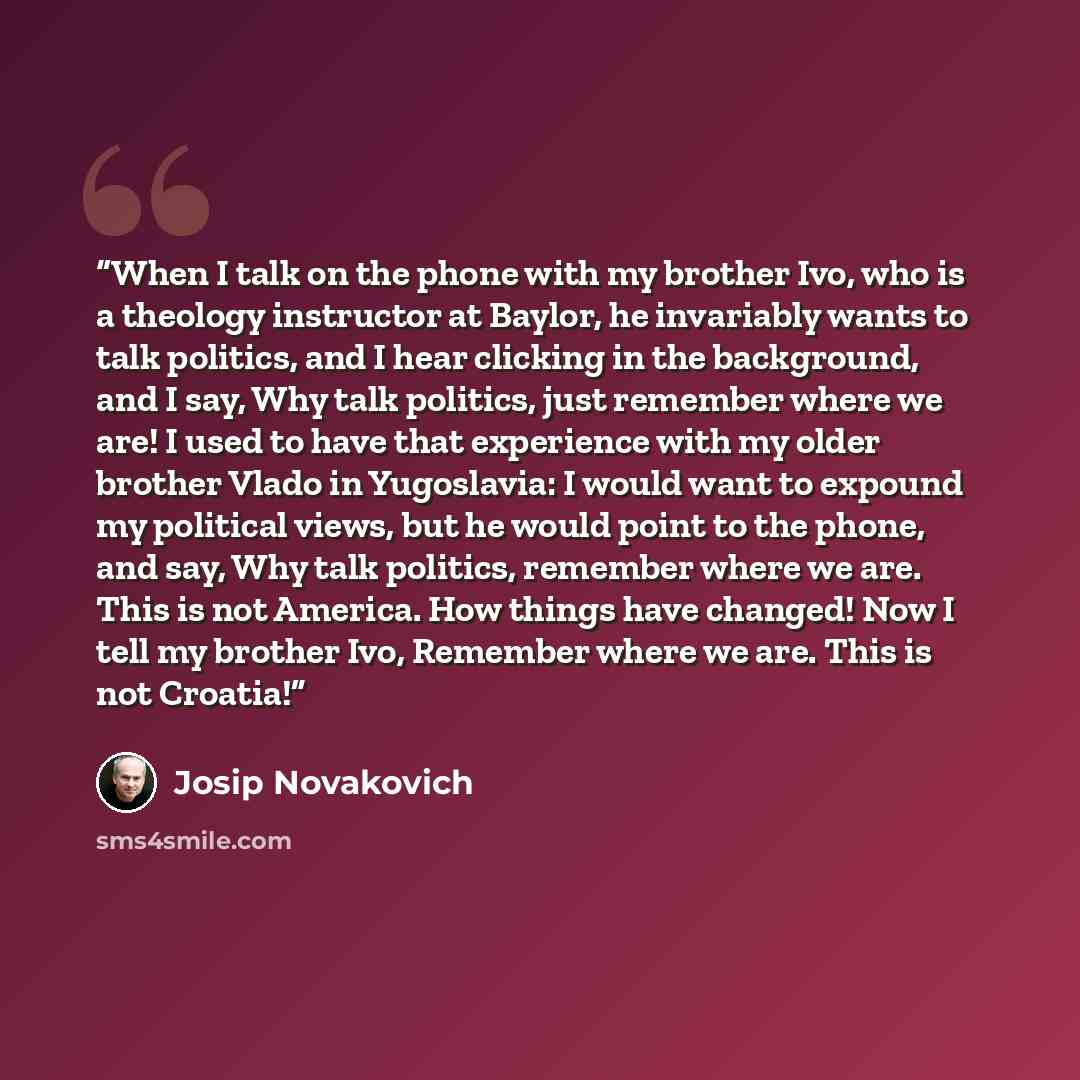 “When I talk on the phone with my brother Ivo, who is a theology instructor at Baylor, he invariably wants to talk politics, and I hear clicking in the background, and I say, Why talk politics, just remember where we are! I used to have that experience with my older brother Vlado in Yugoslavia: I…” quote by Josip Novakovich