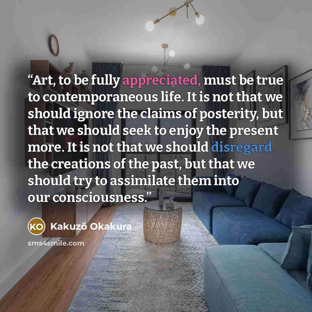 “Art, to be fully appreciated, must be true to contemporaneous life. It is not that we should ignore the claims of posterity, but that we should seek to enjoy the present more. It is not that we should disregard the creations of the past, but that we should try to assimilate them into our…” quote by Kakuzō Okakura