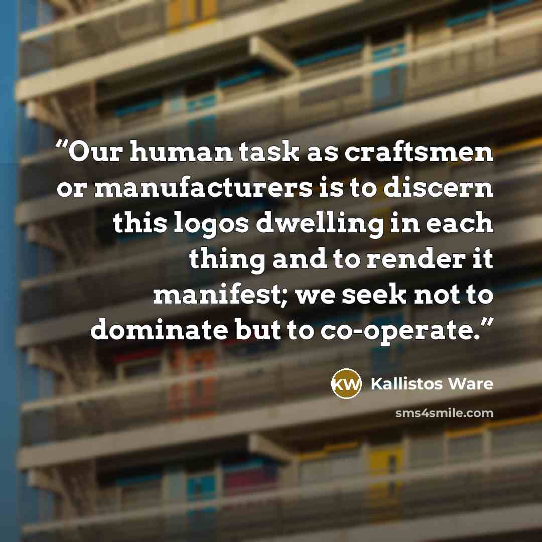 “Our human task as craftsmen or manufacturers is to discern this logos dwelling in each thing and to render it manifest; we seek not to dominate but to co-operate.” quote by Kallistos Ware