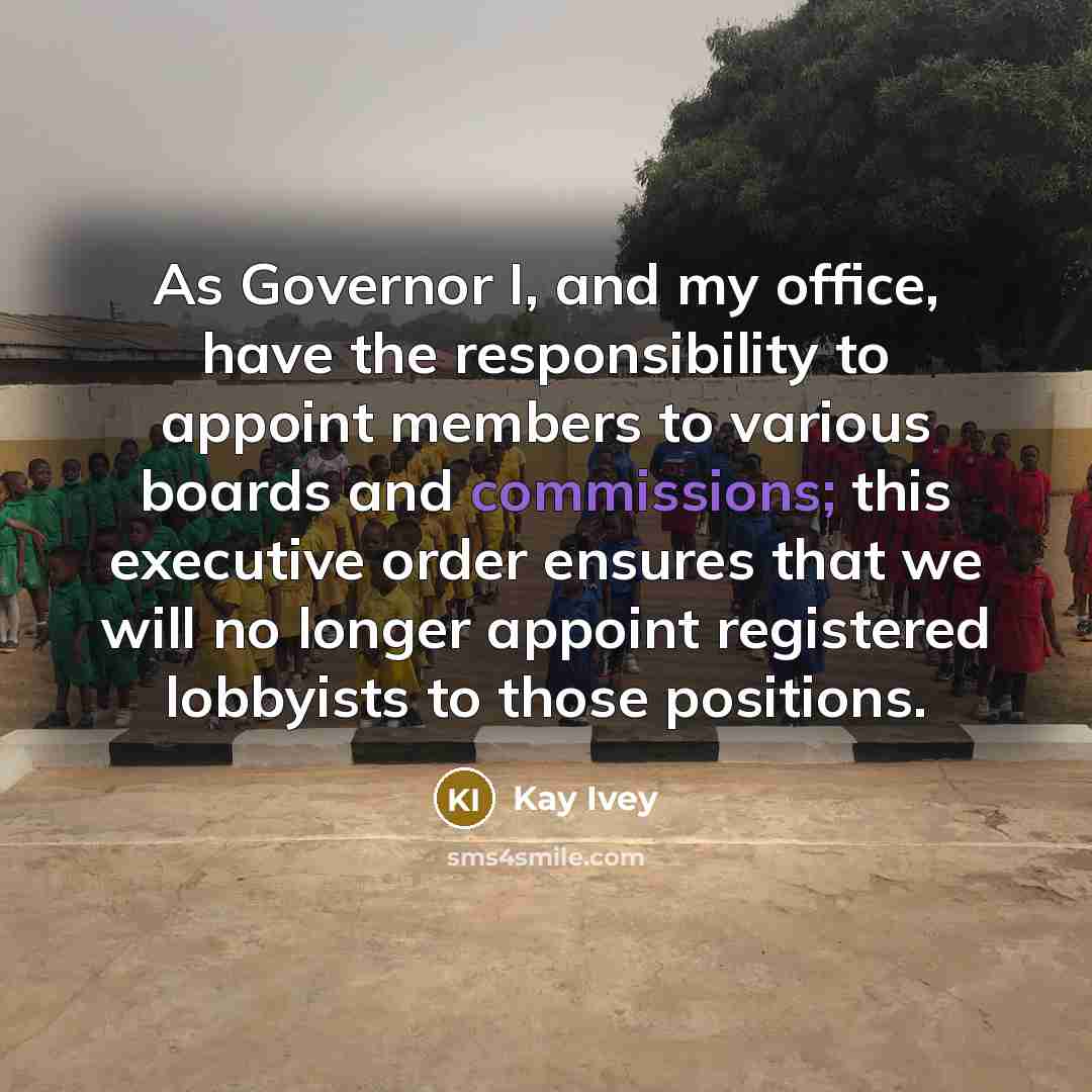 “As Governor I, and my office, have the responsibility to appoint members to various boards and commissions; this executive order ensures that we will no longer appoint registered lobbyists to those positions.” quote by Kay Ivey