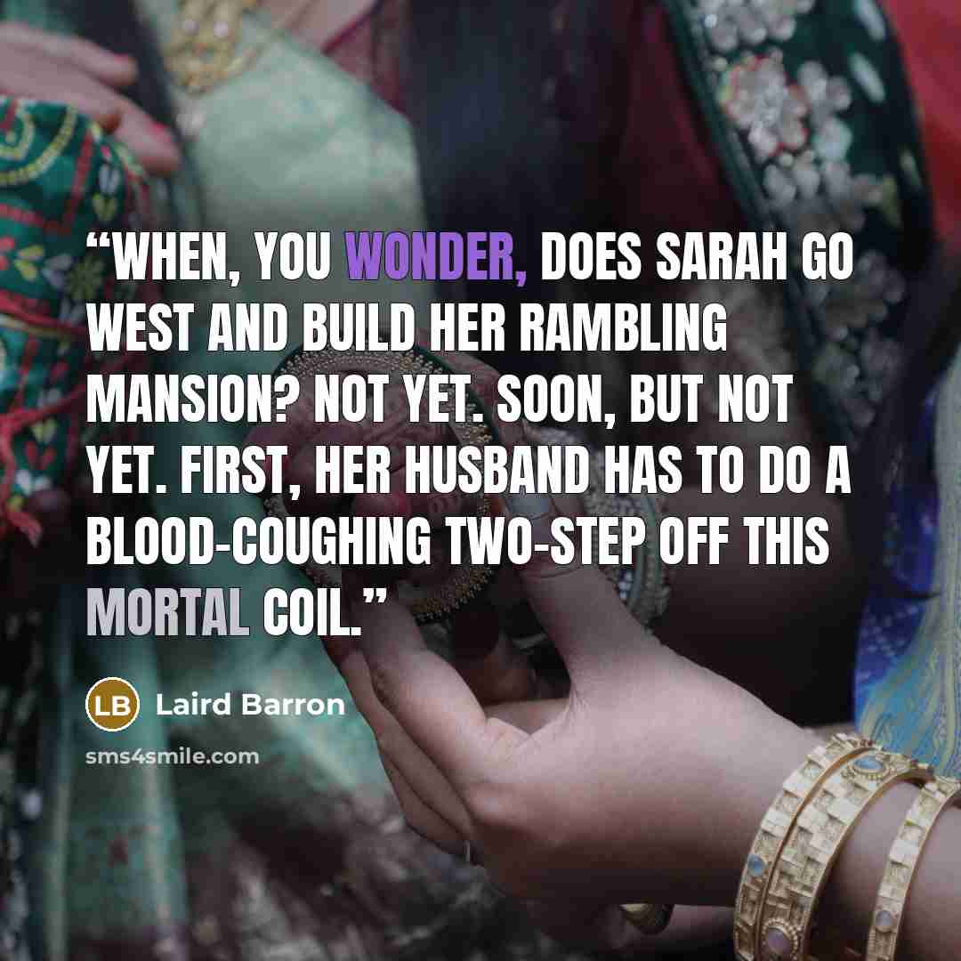 “When, you wonder, does Sarah go west and build her rambling mansion? Not yet. Soon, but not yet. First, her husband has to do a blood-coughing two-step off this mortal coil.” quote by Laird Barron