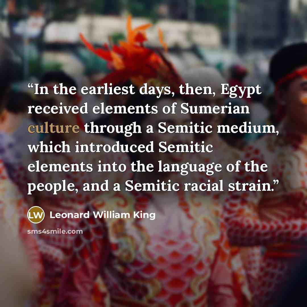 “In the earliest days, then, Egypt received elements of Sumerian culture through a Semitic medium, which introduced Semitic elements into the language of the people, and a Semitic racial strain.” quote by Leonard William King