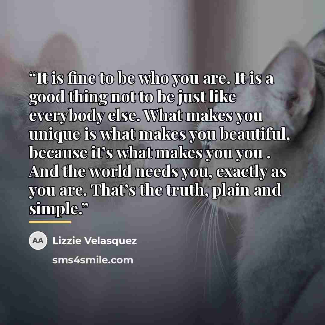 “It is fine to be who you are. It is a good thing not to be just like everybody else. What makes you unique is what makes you beautiful, because it’s what makes you you . And the world needs you, exactly as you are. That’s the truth, plain and simple.” quote by Lizzie Velásquez