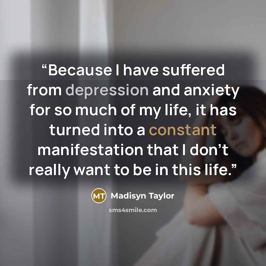“Because I have suffered from depression and anxiety for so much of my life, it has turned into a constant manifestation that I don't really want to be in this life.” quote by Madisyn Taylor