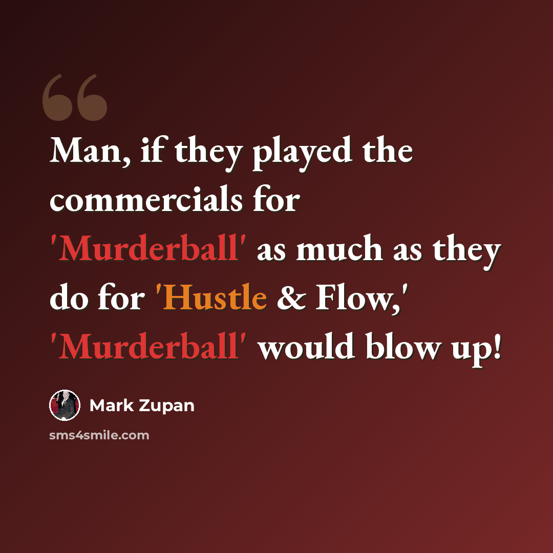 “Man, if they played the commercials for 'Murderball' as much as they do for 'Hustle & Flow,' 'Murderball' would blow up!” quote by Mark Zupan
