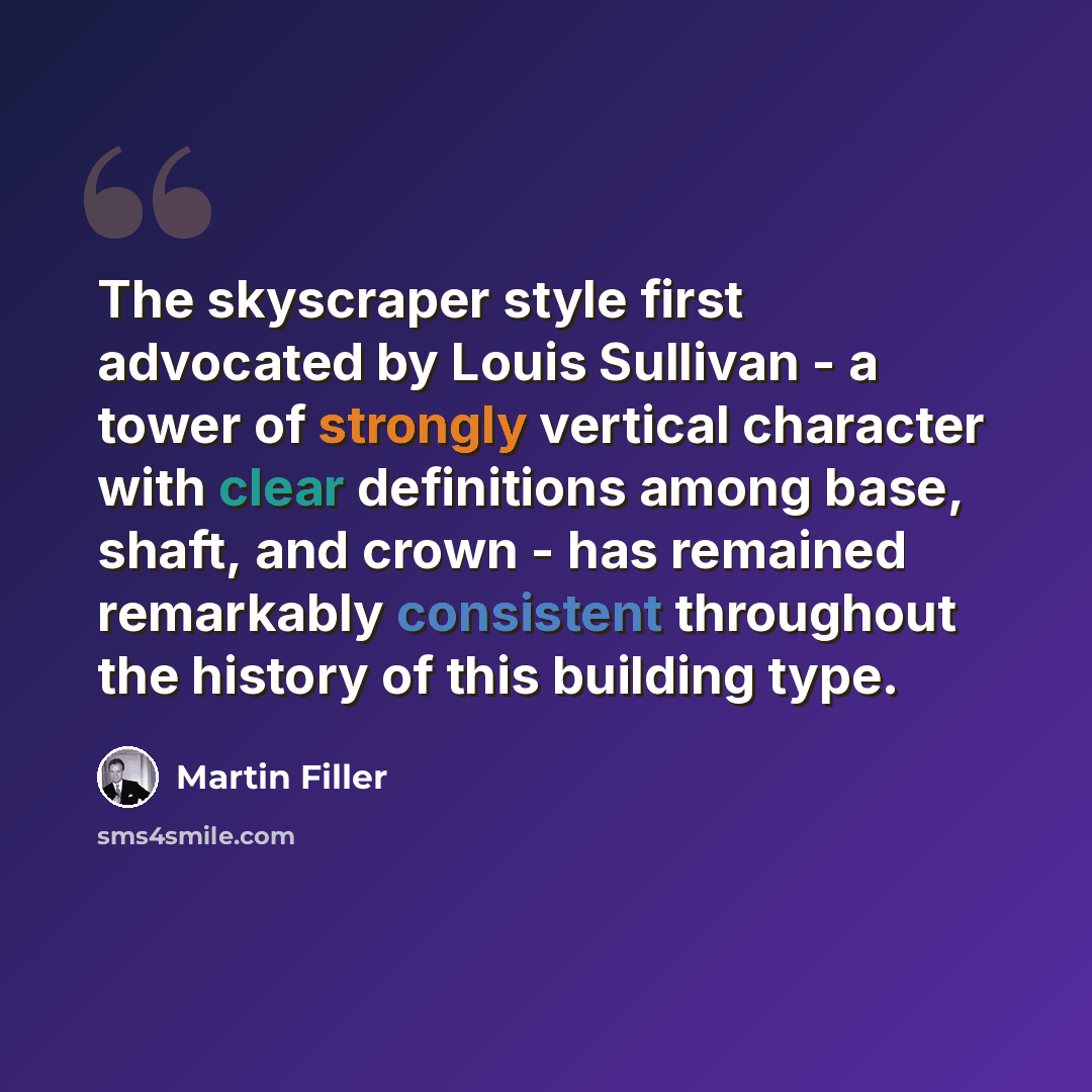 “The skyscraper style first advocated by Louis Sullivan - a tower of strongly vertical character with clear definitions among base, shaft, and crown - has remained remarkably consistent throughout the history of this building type.” quote by Martin Filler
