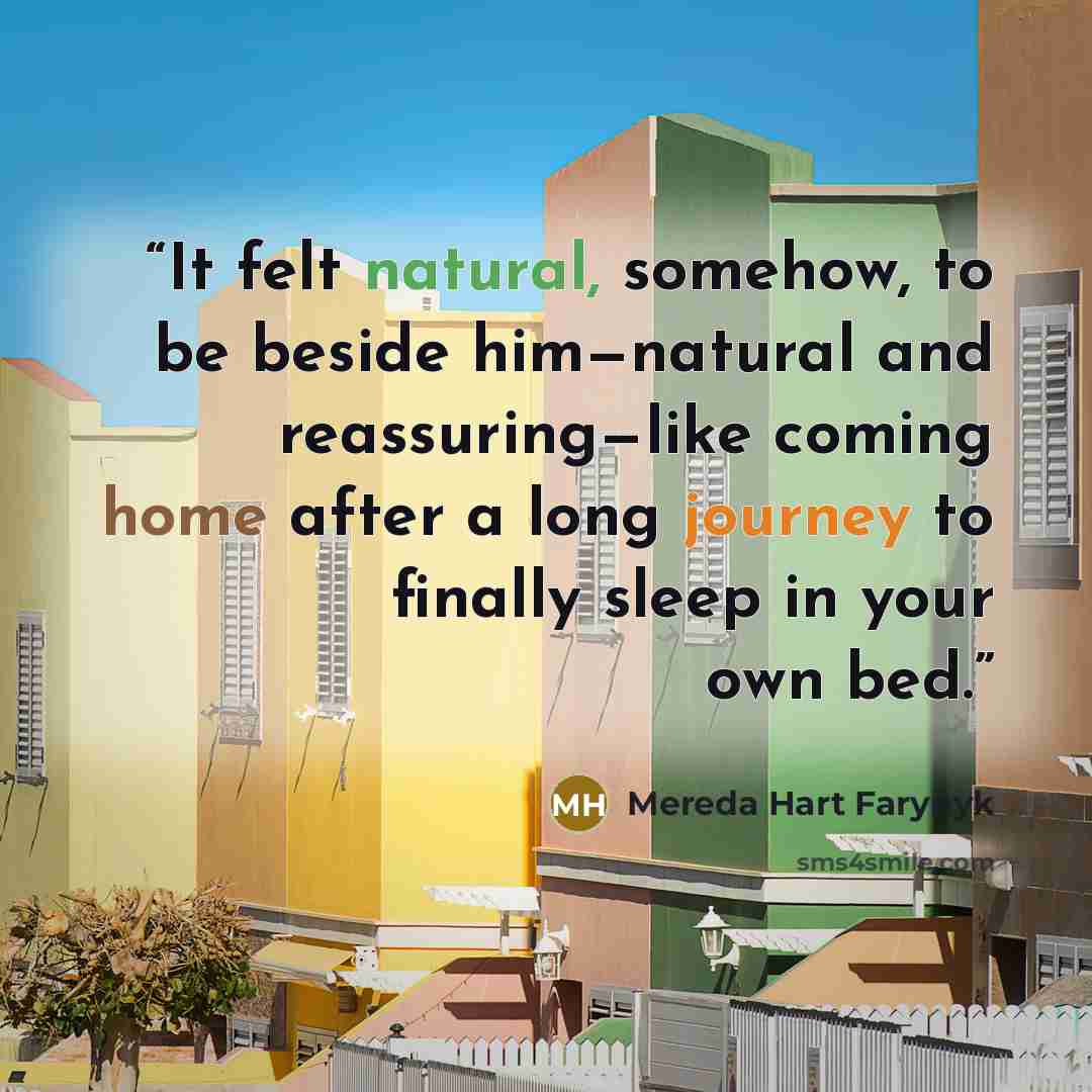 “It felt natural, somehow, to be beside him—natural and reassuring—like coming home after a long journey to finally sleep in your own bed.” quote by Mereda Hart Farynyk