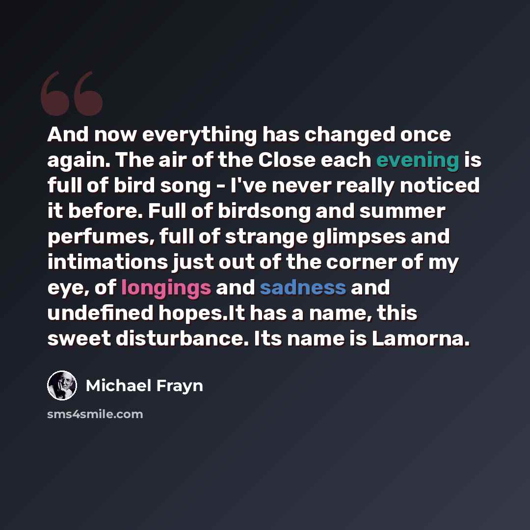 “And now everything has changed once again. The air of the Close each evening is full of bird song - I've never really noticed it before. Full of birdsong and summer perfumes, full of strange glimpses and intimations just out of the corner of my eye, of longings and sadness and undefined hopes.It…” quote by Michael Frayn