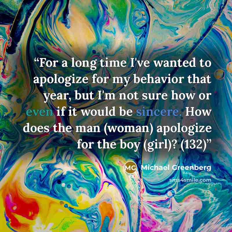“For a long time I've wanted to apologize for my behavior that year, but I'm not sure how or even if it would be sincere. How does the man (woman) apologize for the boy (girl)? (132)” quote by Michael Greenberg
