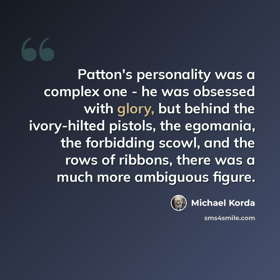 “Patton's personality was a complex one - he was obsessed with glory, but behind the ivory-hilted pistols, the egomania, the forbidding scowl, and the rows of ribbons, there was a much more ambiguous figure.” quote by Michael Korda