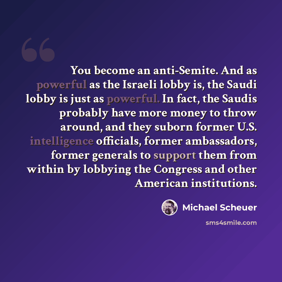 “You become an anti-Semite. And as powerful as the Israeli lobby is, the Saudi lobby is just as powerful. In fact, the Saudis probably have more money to throw around, and they suborn former U.S. intelligence officials, former ambassadors, former generals to support them from within by lobbying the…” quote by Michael Scheuer