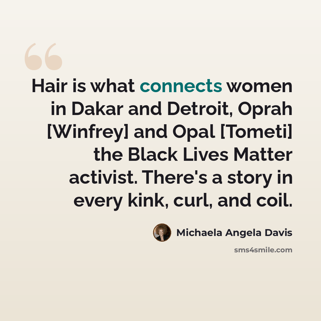 “Hair is what connects women in Dakar and Detroit, Oprah [Winfrey] and Opal [Tometi] the Black Lives Matter activist. There's a story in every kink, curl, and coil.” quote by Michaela Angela Davis