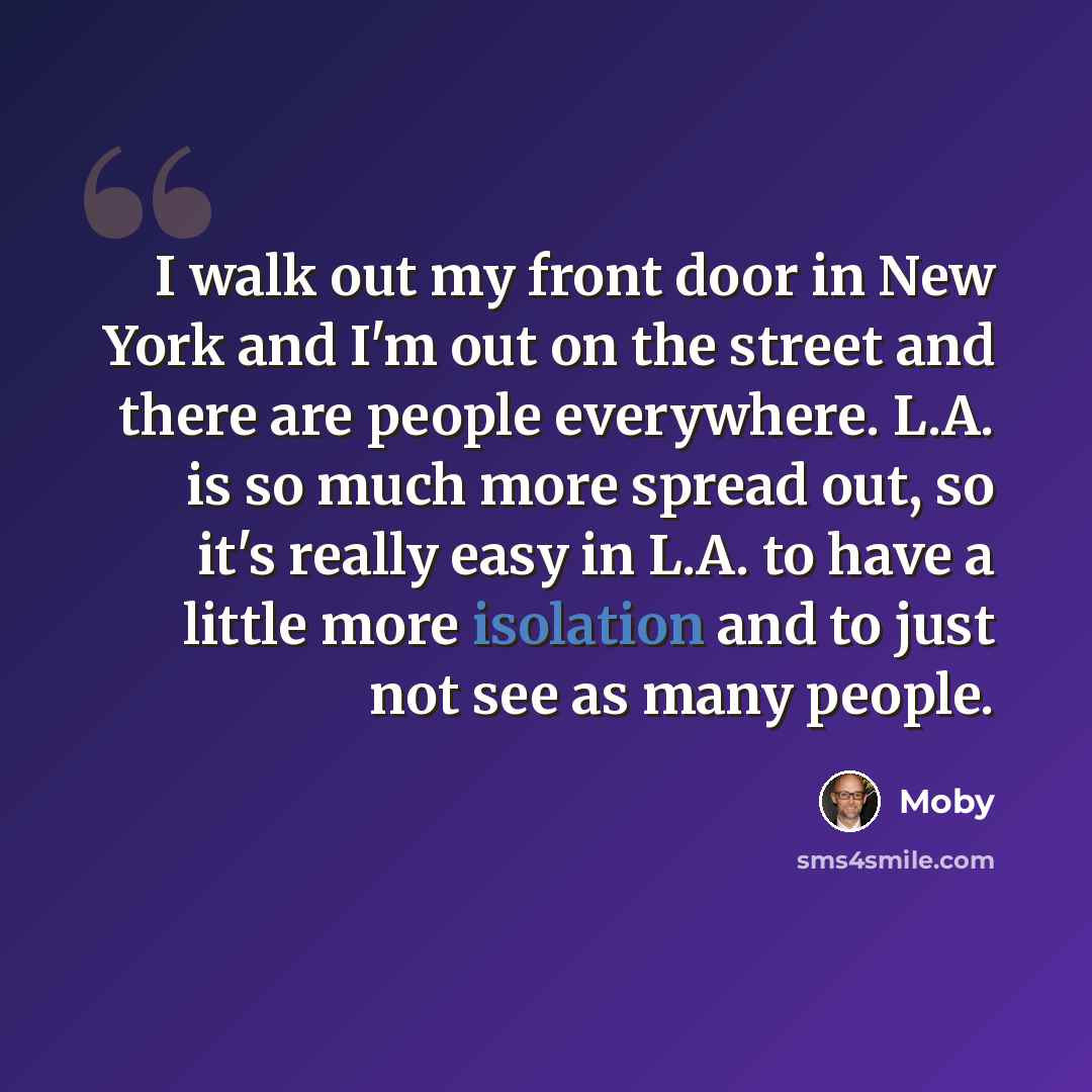 “I walk out my front door in New York and I'm out on the street and there are people everywhere. L.A. is so much more spread out, so it's really easy in L.A. to have a little more isolation and to just not see as many people.” quote by Moby