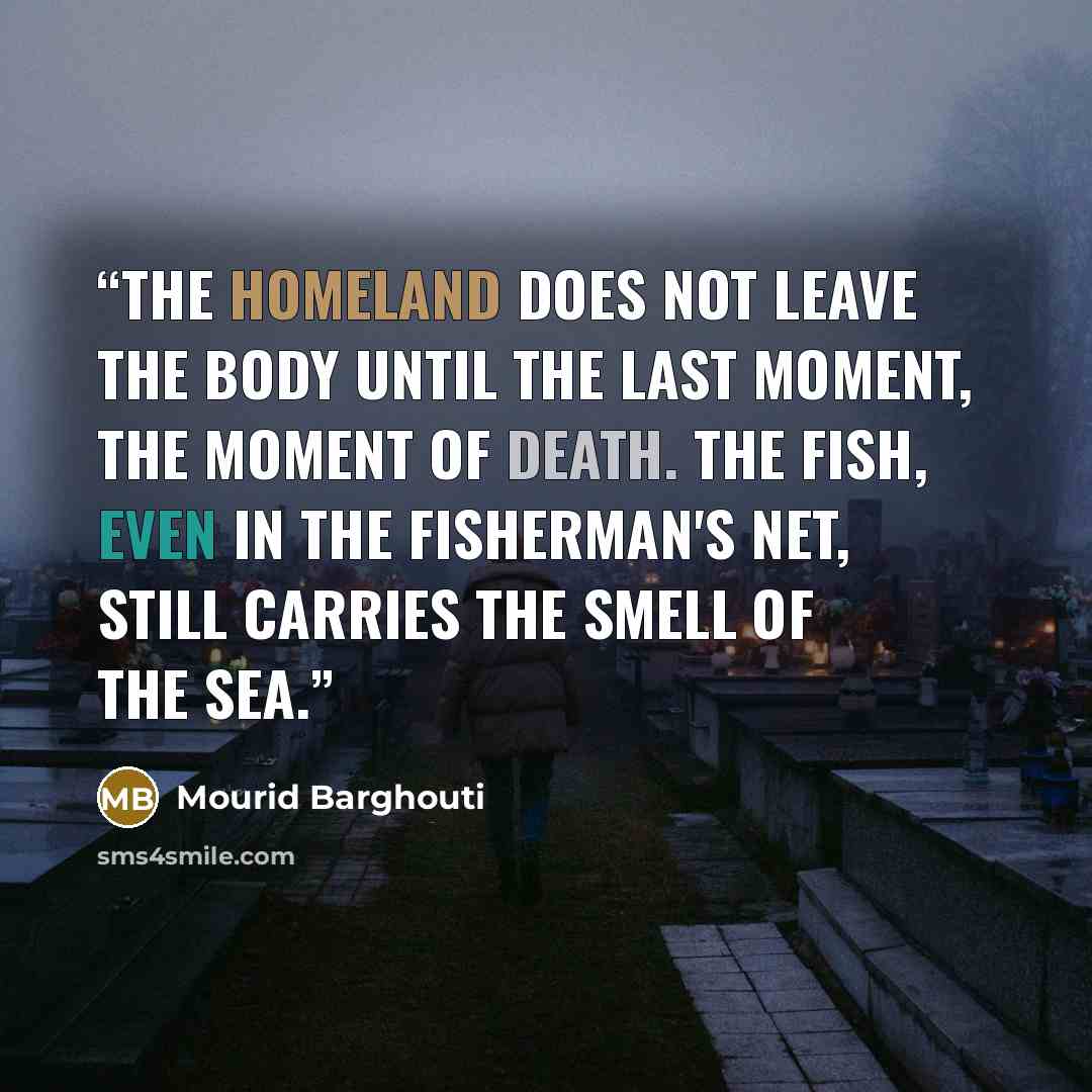 “The homeland does not leave the body until the last moment, the moment of death. The fish, Even in the fisherman's net, Still carries The smell of the sea.” quote by Mourid Barghouti