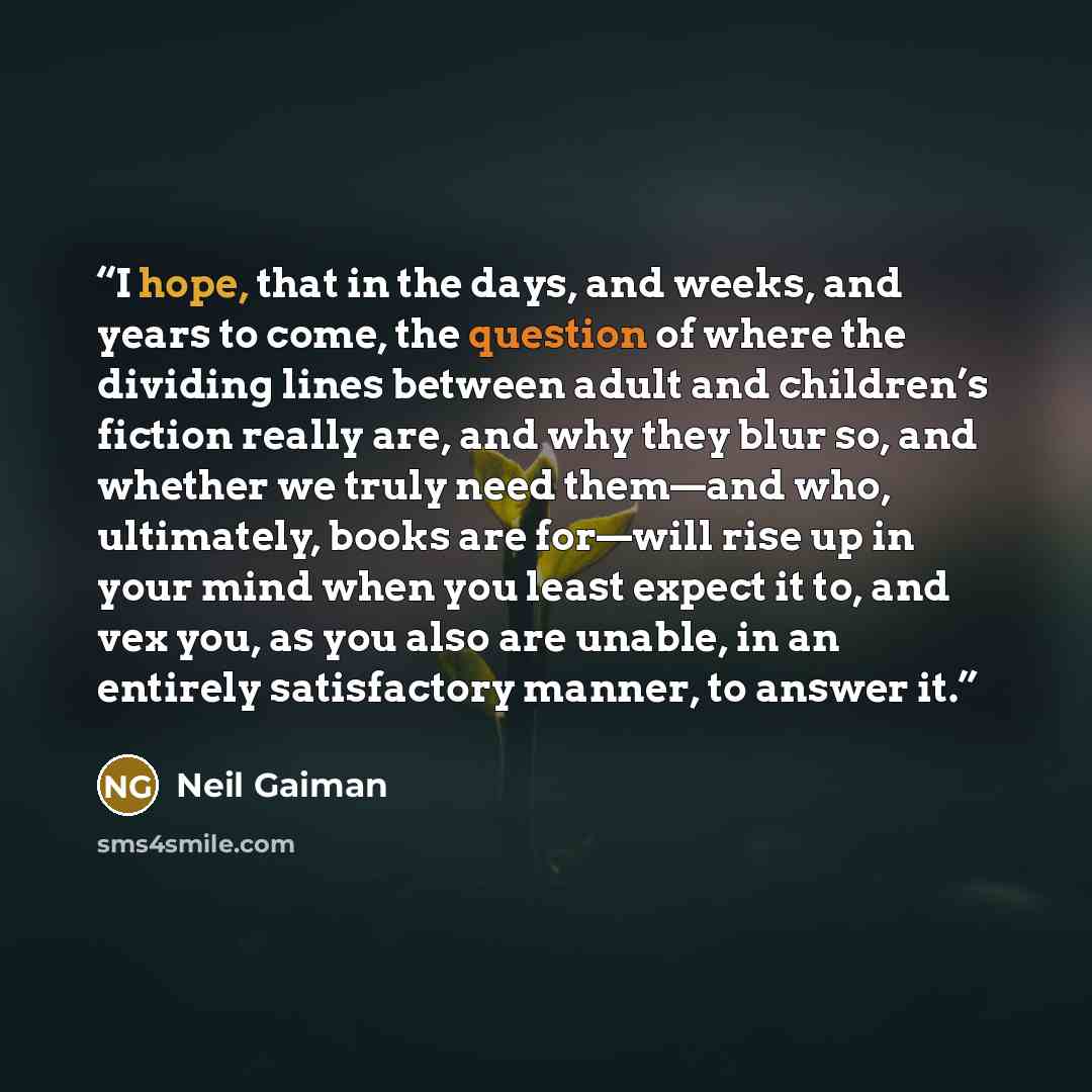 “I hope, that in the days, and weeks, and years to come, the question of where the dividing lines between adult and children’s fiction really are, and why they blur so, and whether we truly need them—and who, ultimately, books are for—will rise up in your mind when you least expect it to, and vex…” quote by Neil Gaiman