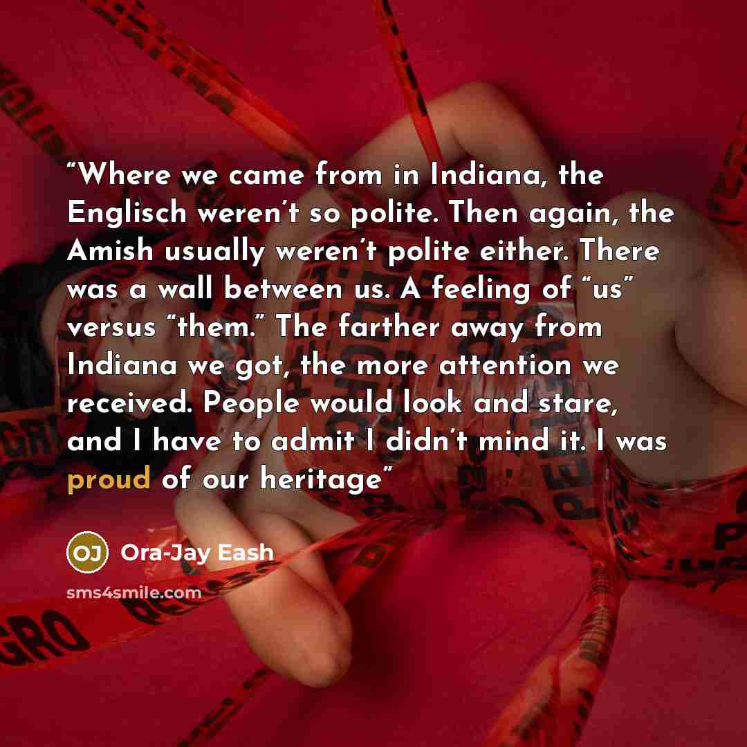 “Where we came from in Indiana, the Englisch weren’t so polite. Then again, the Amish usually weren’t polite either. There was a wall between us. A feeling of “us” versus “them.” The farther away from Indiana we got, the more attention we received. People would look and stare, and I have to admit I…” quote by Ora-Jay Eash