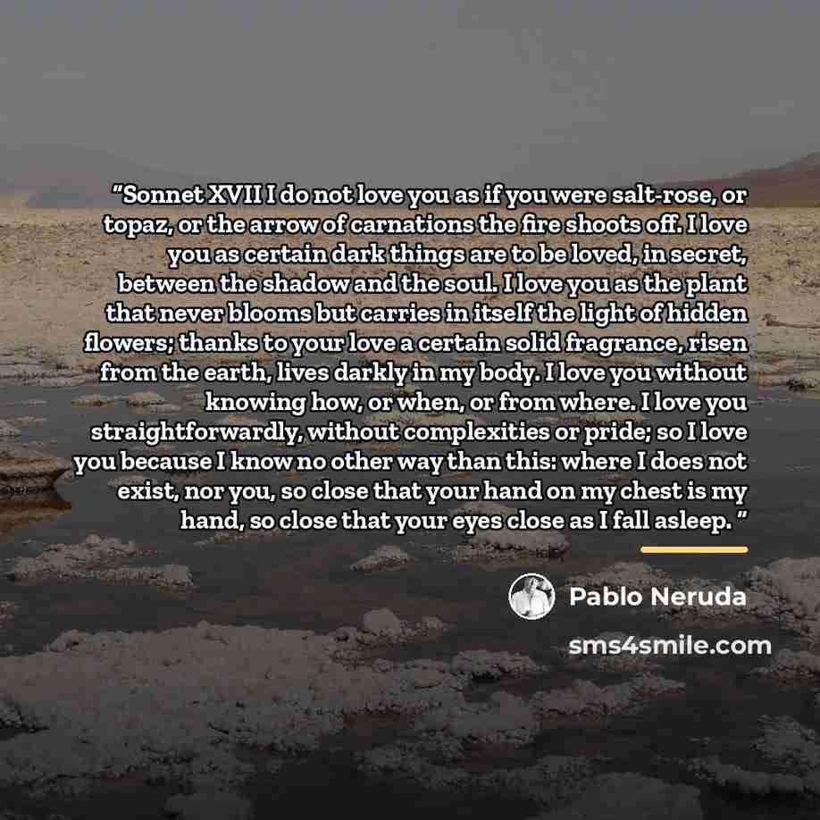 “Sonnet XVII I do not love you as if you were salt-rose, or topaz, or the arrow of carnations the fire shoots off. I love you as certain dark things are to be loved, in secret, between the shadow and the soul. I love you as the plant that never blooms but carries in itself the light of hidden…” quote by Pablo Neruda