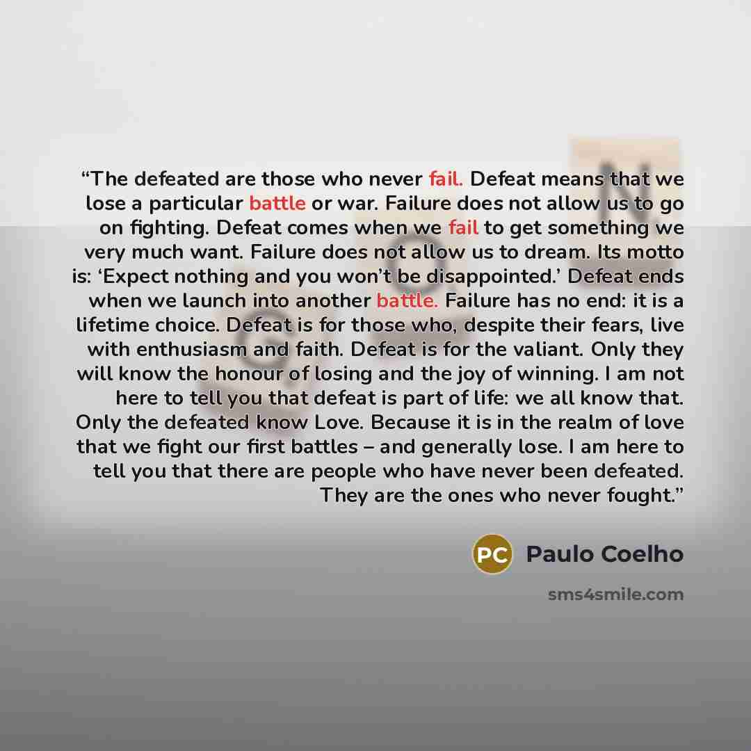 “The defeated are those who never fail. Defeat means that we lose a particular battle or war. Failure does not allow us to go on fighting. Defeat comes when we fail to get something we very much want. Failure does not allow us to dream. Its motto is: ‘Expect nothing and you won’t be disappointed.’…” quote by Paulo Coelho