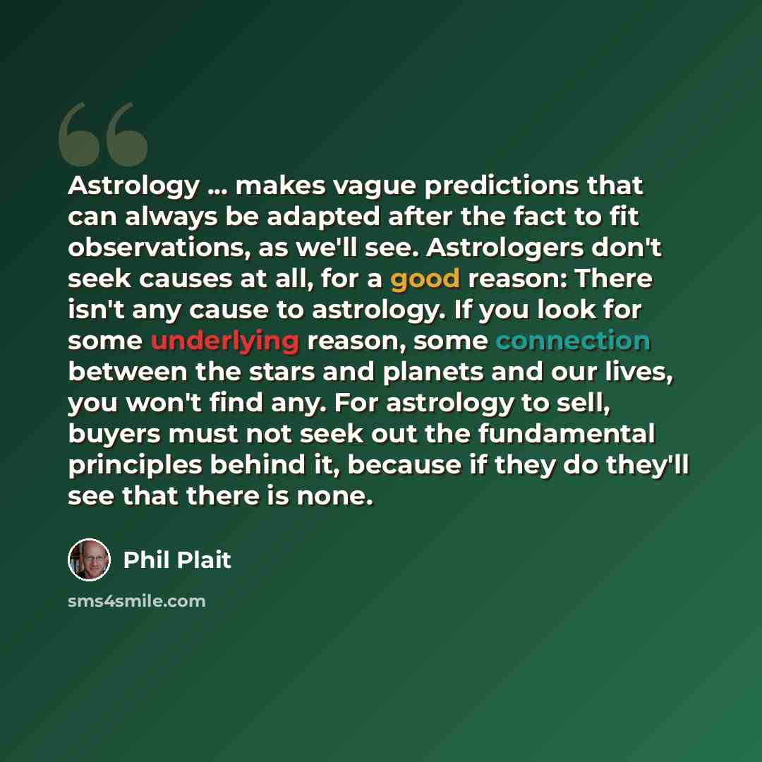 “Astrology ... makes vague predictions that can always be adapted after the fact to fit observations, as we'll see. Astrologers don't seek causes at all, for a good reason: There isn't any cause to astrology. If you look for some underlying reason, some connection between the stars and planets and…” quote by Phil Plait