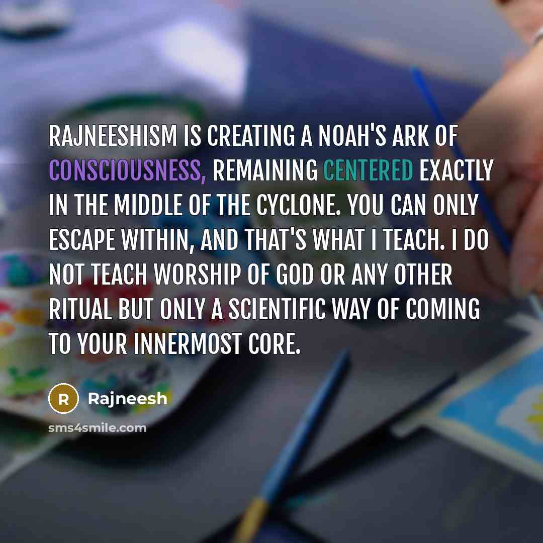 “Rajneeshism is creating a Noah's Ark of consciousness, remaining centered exactly in the middle of the cyclone. You can only escape within, and that's what I teach. I do not teach worship of God or any other ritual but only a scientific way of coming to your innermost core.” quote by Rajneesh