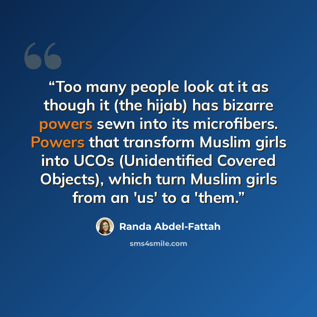 “Too many people look at it as though it (the hijab) has bizarre powers sewn into its microfibers. Powers that transform Muslim girls into UCOs (Unidentified Covered Objects), which turn Muslim girls from an 'us' to a 'them.” quote by Randa Abdel-Fattah